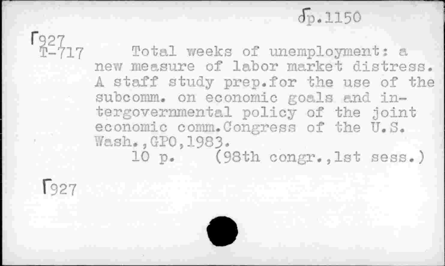 ﻿dp.1150
ё?17 Total weeks of unemployment: a new measure of labor market distress. A staff study prep.for the use of the subcomm, on economic goals and intergovernmental policy of the joint economic comm.Congress of the U.S. Wash.,GP0,1983.
10 p. (98th congr.,1st sess.)
Г927